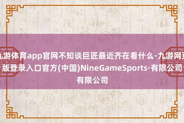 九游体育app官网不知谈巨匠最近齐在看什么-九游网页版登录入口官方(中国)NineGameSports·有限公司