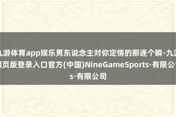 九游体育app娱乐男东说念主对你定情的那逐个瞬-九游网页版登录入口官方(中国)NineGameSports·有限公司