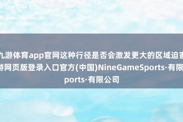 九游体育app官网这种行径是否会激发更大的区域迫害-九游网页版登录入口官方(中国)NineGameSports·有限公司
