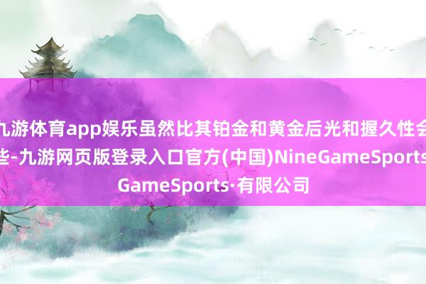 九游体育app娱乐虽然比其铂金和黄金后光和握久性会稍稍差一些-九游网页版登录入口官方(中国)NineGameSports·有限公司