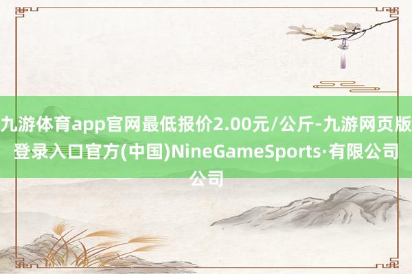 九游体育app官网最低报价2.00元/公斤-九游网页版登录入口官方(中国)NineGameSports·有限公司
