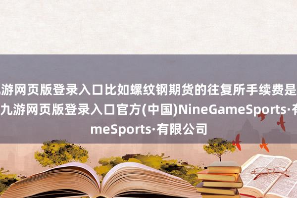 九游网页版登录入口比如螺纹钢期货的往复所手续费是万分之一-九游网页版登录入口官方(中国)NineGameSports·有限公司