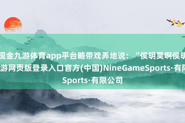 现金九游体育app平台略带戏弄地说：“侯明昊啊侯明昊-九游网页版登录入口官方(中国)NineGameSports·有限公司