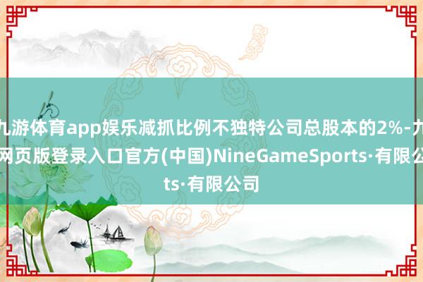 九游体育app娱乐减抓比例不独特公司总股本的2%-九游网页版登录入口官方(中国)NineGameSports·有限公司