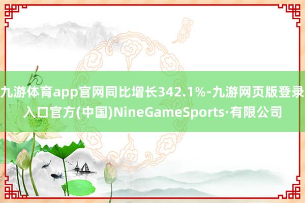 九游体育app官网同比增长342.1%-九游网页版登录入口官方(中国)NineGameSports·有限公司