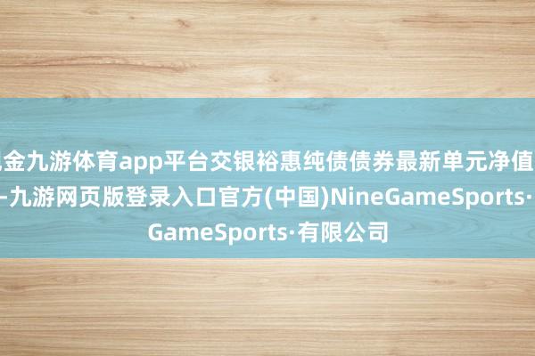 现金九游体育app平台交银裕惠纯债债券最新单元净值为1.123元-九游网页版登录入口官方(中国)NineGameSports·有限公司