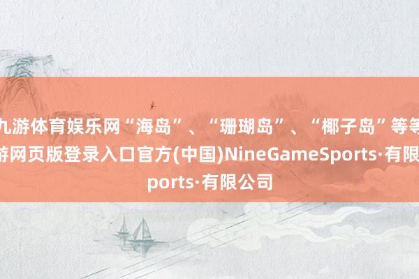 九游体育娱乐网“海岛”、“珊瑚岛”、“椰子岛”等等-九游网页版登录入口官方(中国)NineGameSports·有限公司