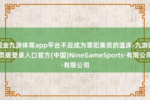 现金九游体育app平台不应成为罪犯集资的温床-九游网页版登录入口官方(中国)NineGameSports·有限公司