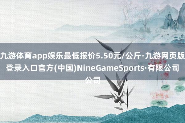 九游体育app娱乐最低报价5.50元/公斤-九游网页版登录入口官方(中国)NineGameSports·有限公司