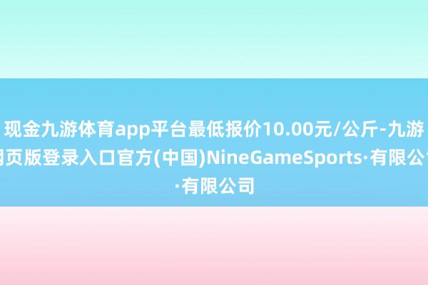 现金九游体育app平台最低报价10.00元/公斤-九游网页版登录入口官方(中国)NineGameSports·有限公司