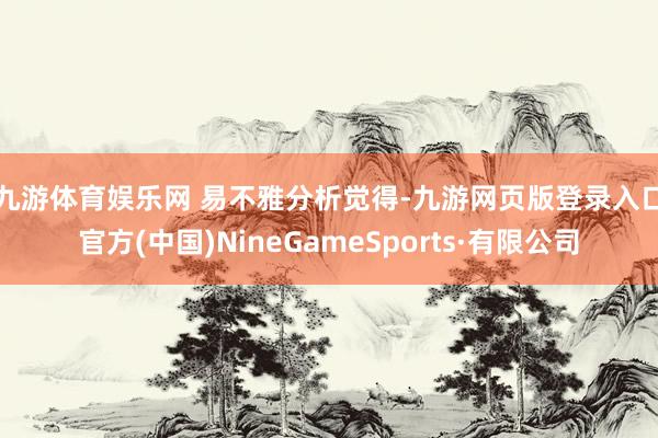 九游体育娱乐网 易不雅分析觉得-九游网页版登录入口官方(中国)NineGameSports·有限公司