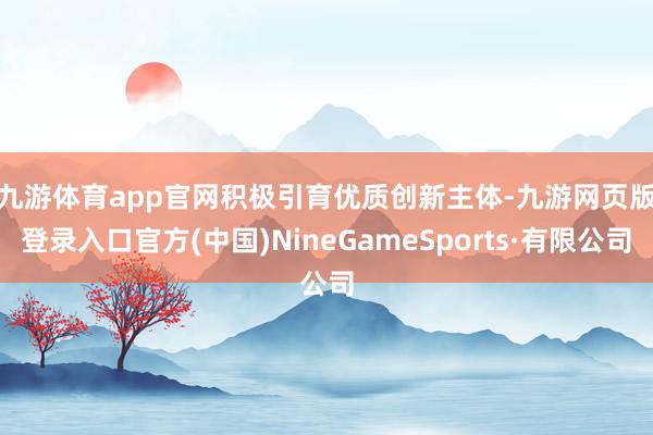 九游体育app官网　　积极引育优质创新主体-九游网页版登录入口官方(中国)NineGameSports·有限公司