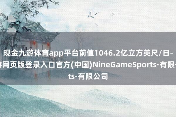 现金九游体育app平台前值1046.2亿立方英尺/日-九游网页版登录入口官方(中国)NineGameSports·有限公司