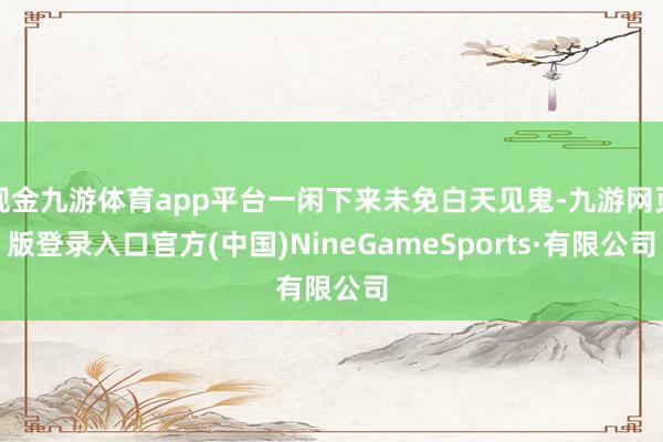 现金九游体育app平台一闲下来未免白天见鬼-九游网页版登录入口官方(中国)NineGameSports·有限公司