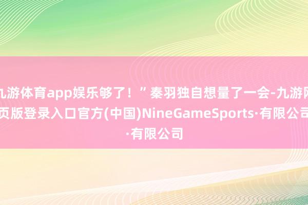 九游体育app娱乐够了！”秦羽独自想量了一会-九游网页版登录入口官方(中国)NineGameSports·有限公司