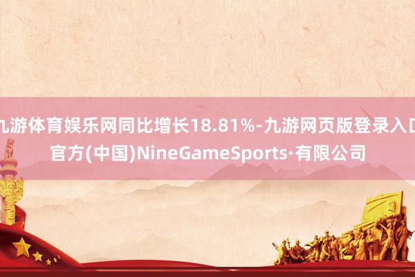 九游体育娱乐网同比增长18.81%-九游网页版登录入口官方(中国)NineGameSports·有限公司
