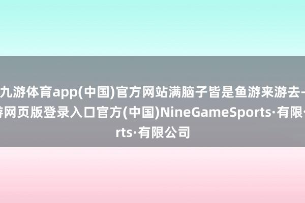 九游体育app(中国)官方网站满脑子皆是鱼游来游去-九游网页版登录入口官方(中国)NineGameSports·有限公司