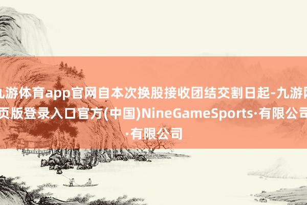 九游体育app官网自本次换股接收团结交割日起-九游网页版登录入口官方(中国)NineGameSports·有限公司