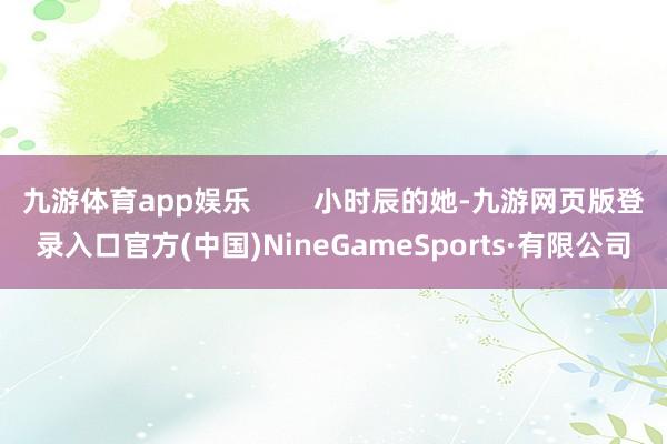 九游体育app娱乐        小时辰的她-九游网页版登录入口官方(中国)NineGameSports·有限公司