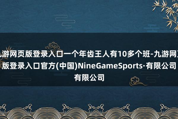 九游网页版登录入口一个年齿王人有10多个班-九游网页版登录入口官方(中国)NineGameSports·有限公司