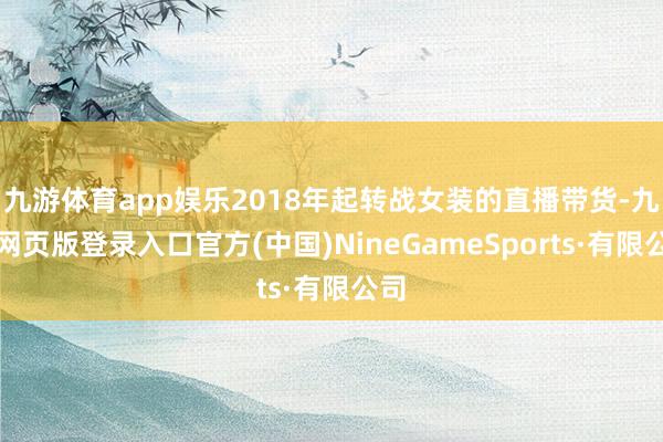 九游体育app娱乐2018年起转战女装的直播带货-九游网页版登录入口官方(中国)NineGameSports·有限公司