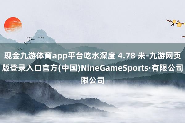 现金九游体育app平台吃水深度 4.78 米-九游网页版登录入口官方(中国)NineGameSports·有限公司
