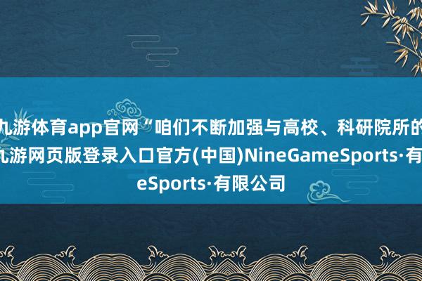 九游体育app官网“咱们不断加强与高校、科研院所的衔尾-九游网页版登录入口官方(中国)NineGameSports·有限公司