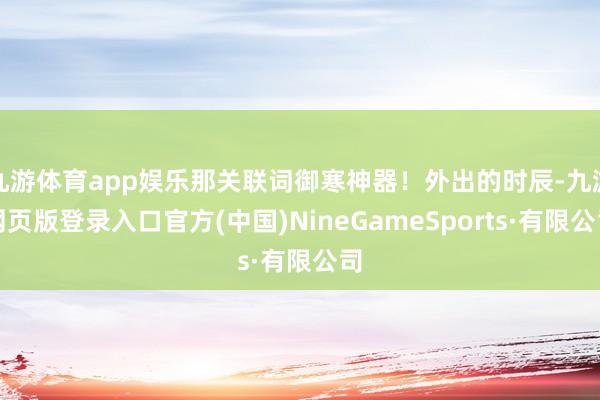 九游体育app娱乐那关联词御寒神器！外出的时辰-九游网页版登录入口官方(中国)NineGameSports·有限公司