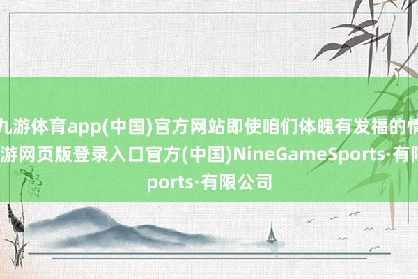 九游体育app(中国)官方网站即使咱们体魄有发福的情况-九游网页版登录入口官方(中国)NineGameSports·有限公司