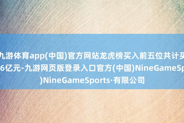 九游体育app(中国)官方网站龙虎榜买入前五位共计买入金额约为1.86亿元-九游网页版登录入口官方(中国)NineGameSports·有限公司