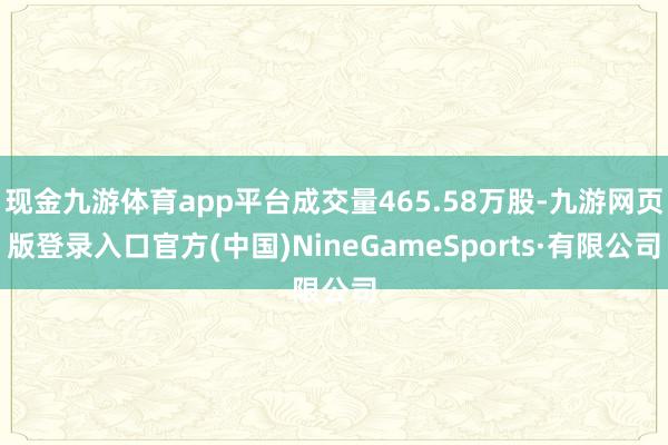 现金九游体育app平台成交量465.58万股-九游网页版登录入口官方(中国)NineGameSports·有限公司