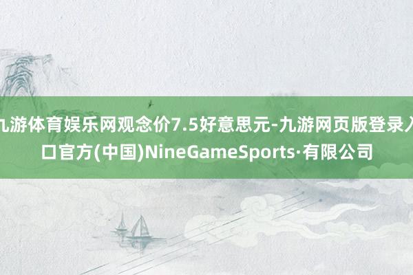 九游体育娱乐网观念价7.5好意思元-九游网页版登录入口官方(中国)NineGameSports·有限公司