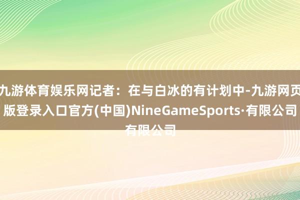 九游体育娱乐网　　记者：在与白冰的有计划中-九游网页版登录入口官方(中国)NineGameSports·有限公司