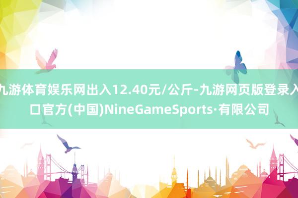 九游体育娱乐网出入12.40元/公斤-九游网页版登录入口官方(中国)NineGameSports·有限公司