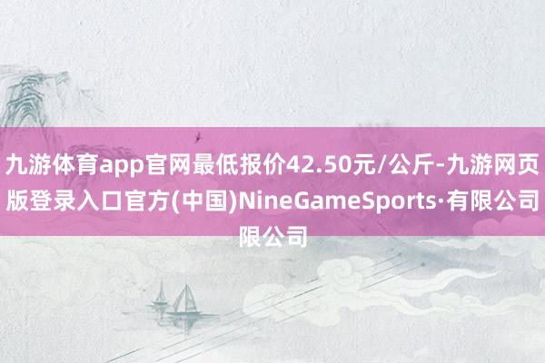九游体育app官网最低报价42.50元/公斤-九游网页版登录入口官方(中国)NineGameSports·有限公司