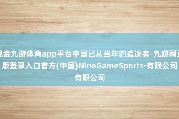 现金九游体育app平台中国已从当年的追逐者-九游网页版登录入口官方(中国)NineGameSports·有限公司