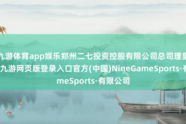 九游体育app娱乐郑州二七投资控股有限公司总司理皇甫远景-九游网页版登录入口官方(中国)NineGameSports·有限公司
