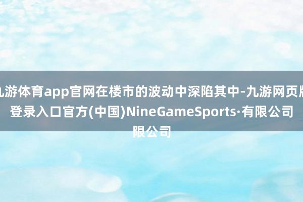 九游体育app官网在楼市的波动中深陷其中-九游网页版登录入口官方(中国)NineGameSports·有限公司