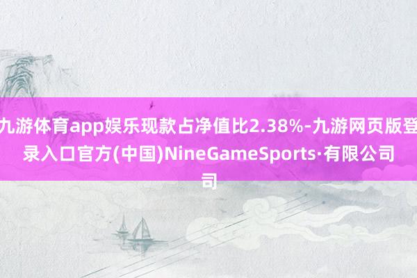 九游体育app娱乐现款占净值比2.38%-九游网页版登录入口官方(中国)NineGameSports·有限公司