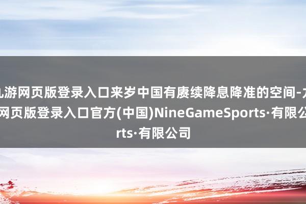 九游网页版登录入口来岁中国有赓续降息降准的空间-九游网页版登录入口官方(中国)NineGameSports·有限公司