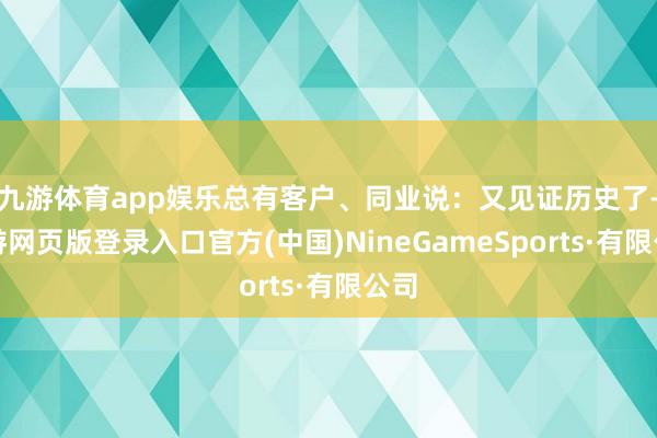 九游体育app娱乐总有客户、同业说：又见证历史了-九游网页版登录入口官方(中国)NineGameSports·有限公司