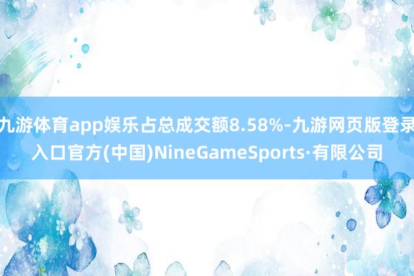 九游体育app娱乐占总成交额8.58%-九游网页版登录入口官方(中国)NineGameSports·有限公司