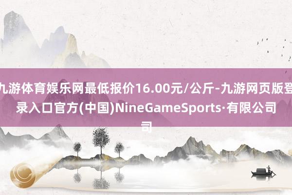 九游体育娱乐网最低报价16.00元/公斤-九游网页版登录入口官方(中国)NineGameSports·有限公司