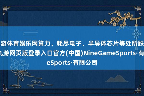 九游体育娱乐网算力、耗尽电子、半导体芯片等处所跌幅居前-九游网页版登录入口官方(中国)NineGameSports·有限公司