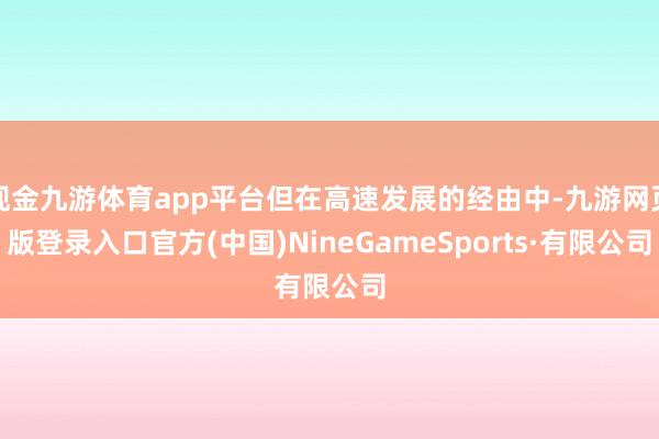 现金九游体育app平台但在高速发展的经由中-九游网页版登录入口官方(中国)NineGameSports·有限公司