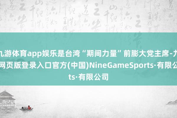 九游体育app娱乐是台湾“期间力量”前膨大党主席-九游网页版登录入口官方(中国)NineGameSports·有限公司