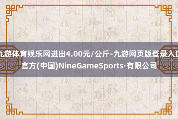 九游体育娱乐网进出4.00元/公斤-九游网页版登录入口官方(中国)NineGameSports·有限公司