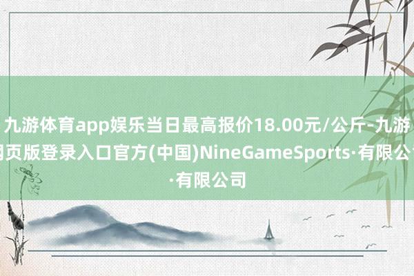 九游体育app娱乐当日最高报价18.00元/公斤-九游网页版登录入口官方(中国)NineGameSports·有限公司