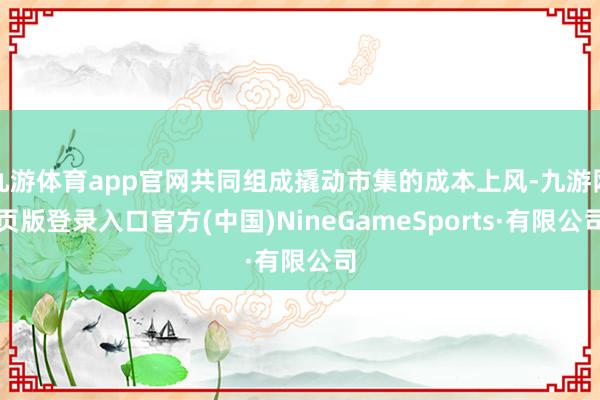 九游体育app官网共同组成撬动市集的成本上风-九游网页版登录入口官方(中国)NineGameSports·有限公司