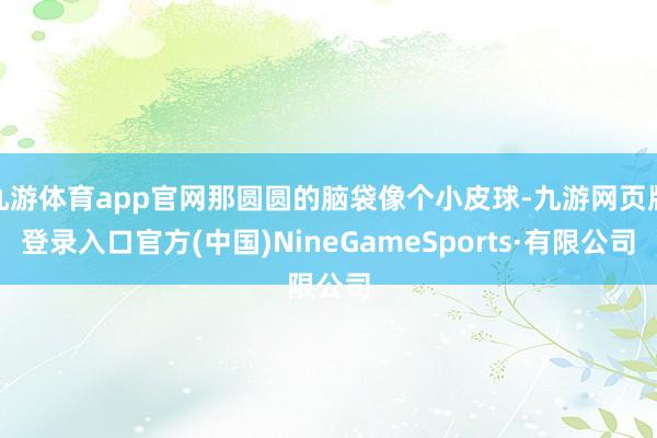 九游体育app官网那圆圆的脑袋像个小皮球-九游网页版登录入口官方(中国)NineGameSports·有限公司